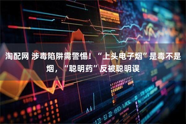 淘配网 涉毒陷阱需警惕！“上头电子烟”是毒不是烟，“聪明药”反被聪明误