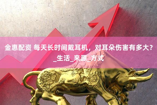 金惠配资 每天长时间戴耳机，对耳朵伤害有多大？_生活_来源_方式