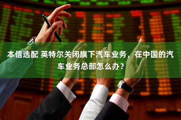 本信选配 英特尔关闭旗下汽车业务，在中国的汽车业务总部怎么办？