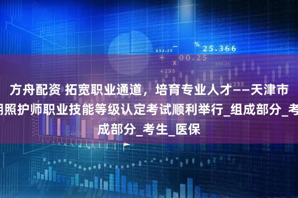 方舟配资 拓宽职业通道，培育专业人才——天津市首批长期照护师职业技能等级认定考试顺利举行_组成部分_考生_医保