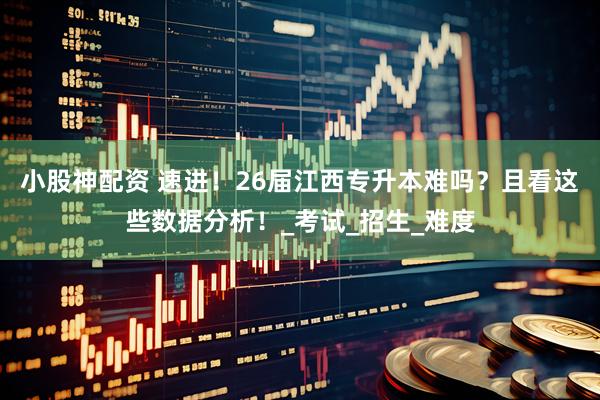 小股神配资 速进！26届江西专升本难吗？且看这些数据分析！_考试_招生_难度