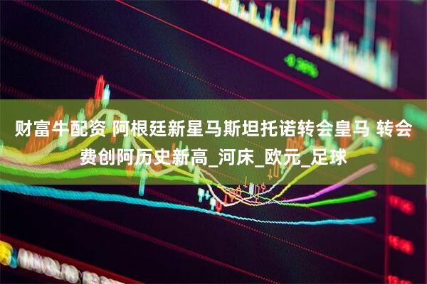 财富牛配资 阿根廷新星马斯坦托诺转会皇马 转会费创阿历史新高_河床_欧元_足球