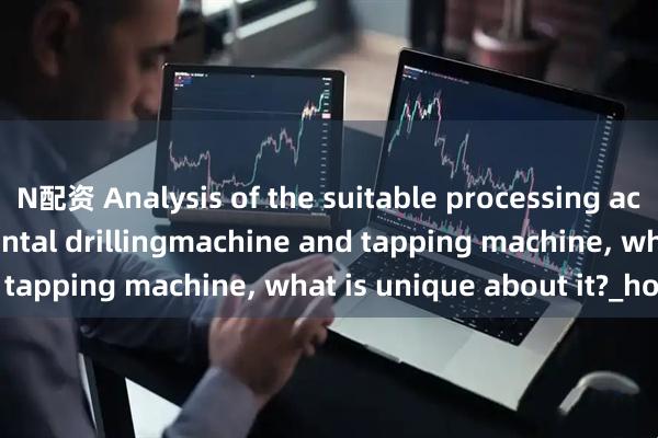 N配资 Analysis of the suitable processing accessories for horizontal drillingmachine and tapping machine, what is unique about it?_holes