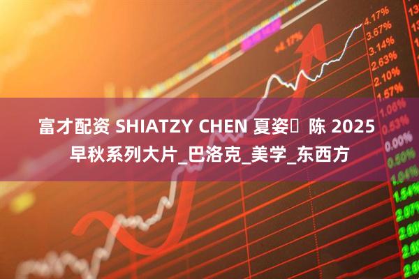 富才配资 SHIATZY CHEN 夏姿・陈 2025 早秋系列大片_巴洛克_美学_东西方