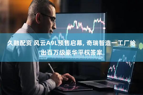 久融配资 风云A9L预售启幕, 奇瑞智造一工厂给出百万级豪华平权答案