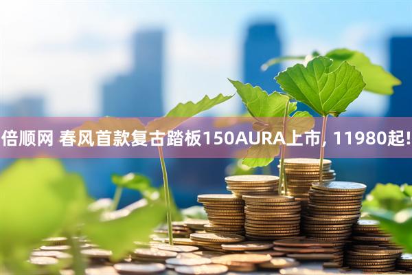 倍顺网 春风首款复古踏板150AURA上市, 11980起!