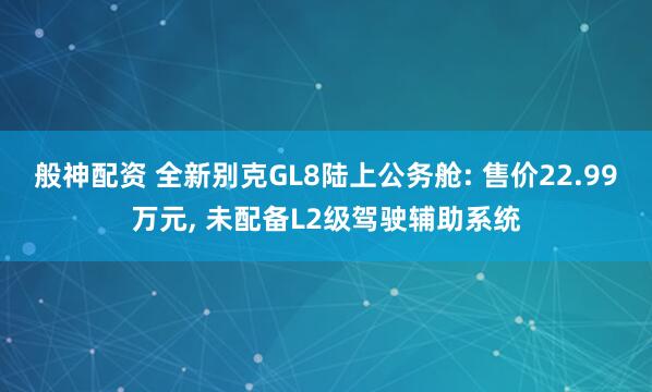 般神配资 全新别克GL8陆上公务舱: 售价22.99万元, 未配备L2级驾驶辅助系统