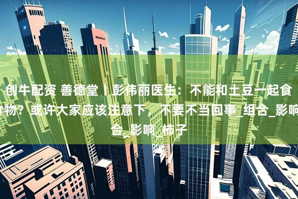 创牛配资 善德堂丨彭伟丽医生：不能和土豆一起食用的食物？或许大家应该注意下，不要不当回事_组合_影响_柿子