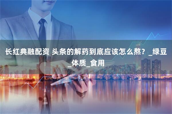 长红典融配资 头条的解药到底应该怎么熬？_绿豆_体质_食用