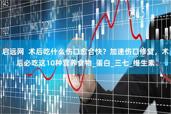 启远网  术后吃什么伤口愈合快？加速伤口修复，术后必吃这10种营养食物_蛋白_三七_维生素