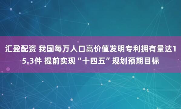 汇盈配资 我国每万人口高价值发明专利拥有量达15.3件 提前实现“十四五”规划预期目标