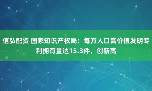 信弘配资 国家知识产权局：每万人口高价值发明专利拥有量达15.3件，创新高