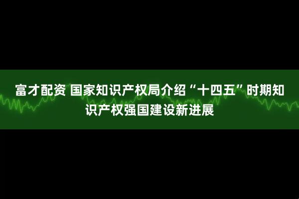 富才配资 国家知识产权局介绍“十四五”时期知识产权强国建设新进展