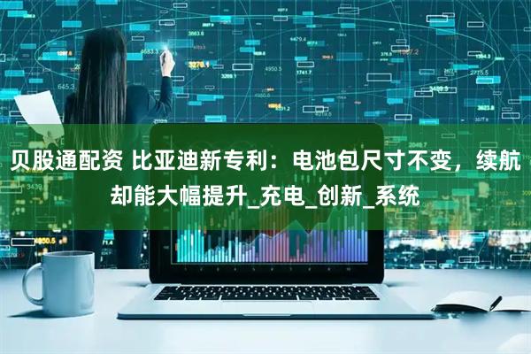 贝股通配资 比亚迪新专利：电池包尺寸不变，续航却能大幅提升_充电_创新_系统