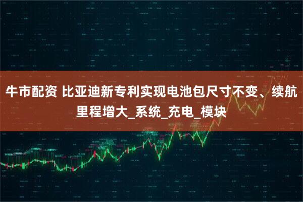 牛市配资 比亚迪新专利实现电池包尺寸不变、续航里程增大_系统_充电_模块