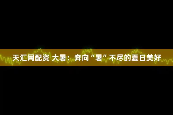 天汇网配资 大暑：奔向“暑”不尽的夏日美好