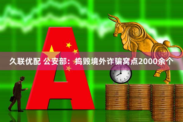 久联优配 公安部：捣毁境外诈骗窝点2000余个