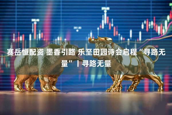赛岳恒配资 墨香引路 乐至田园诗会启程“寻路无量”丨寻路无量