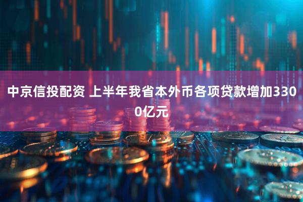 中京信投配资 上半年我省本外币各项贷款增加3300亿元