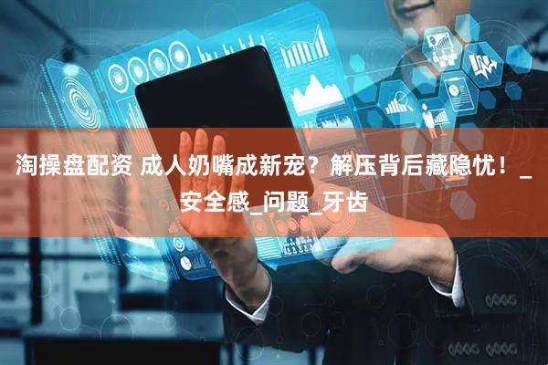 淘操盘配资 成人奶嘴成新宠？解压背后藏隐忧！_安全感_问题_牙齿