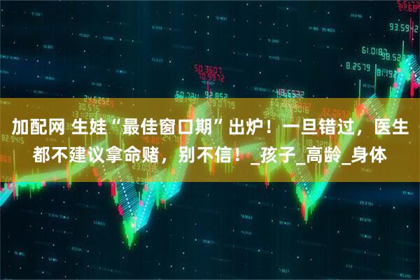 加配网 生娃“最佳窗口期”出炉！一旦错过，医生都不建议拿命赌，别不信！_孩子_高龄_身体