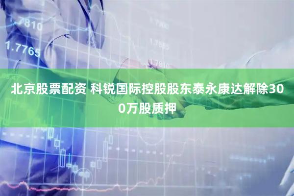 北京股票配资 科锐国际控股股东泰永康达解除300万股质押