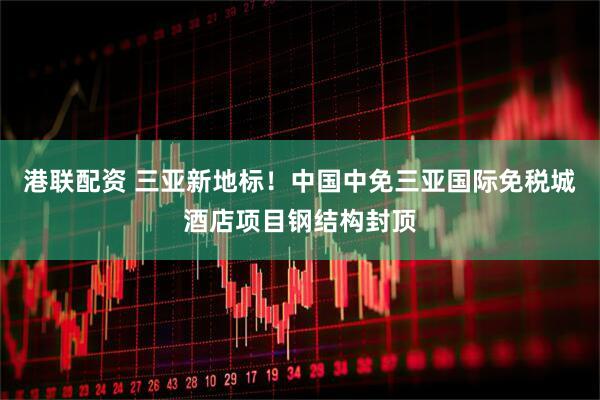 港联配资 三亚新地标！中国中免三亚国际免税城酒店项目钢结构封顶