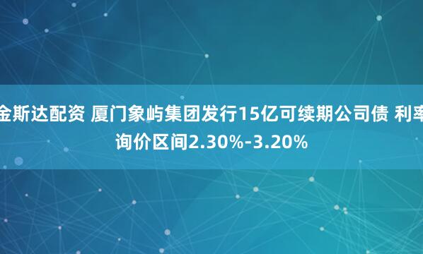 金斯达配资 厦门象屿集团发行15亿可续期公司债 利率询价区间2.30%-3.20%