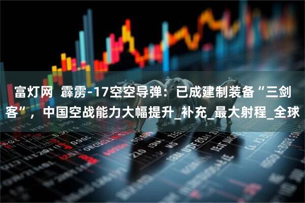 富灯网  霹雳-17空空导弹：已成建制装备“三剑客”，中国空战能力大幅提升_补充_最大射程_全球