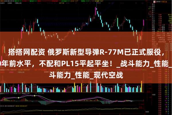 搭搭网配资 俄罗斯新型导弹R-77M已正式服役，有中国10年前水平，不配和PL15平起平坐！_战斗能力_性能_现代空战