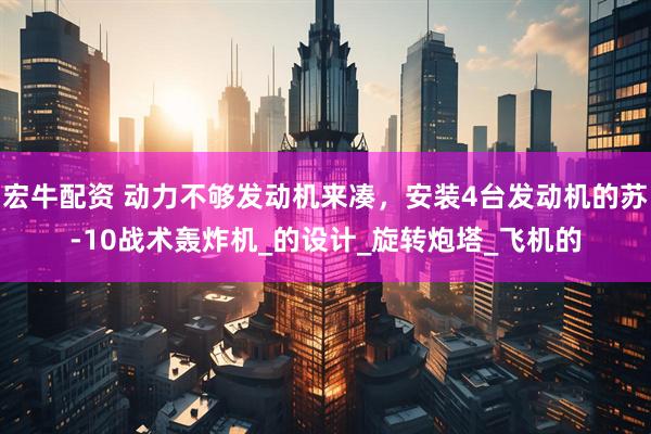 宏牛配资 动力不够发动机来凑，安装4台发动机的苏-10战术轰炸机_的设计_旋转炮塔_飞机的