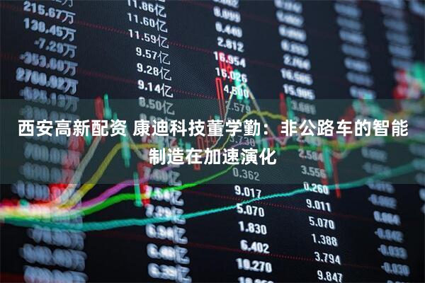 西安高新配资 康迪科技董学勤：非公路车的智能制造在加速演化