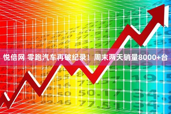 悦倍网 零跑汽车再破纪录！周末两天销量8000+台