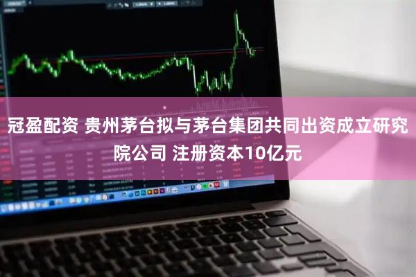 冠盈配资 贵州茅台拟与茅台集团共同出资成立研究院公司 注册资本10亿元