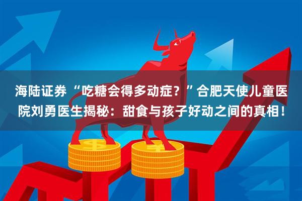 海陆证券 “吃糖会得多动症？”合肥天使儿童医院刘勇医生揭秘：甜食与孩子好动之间的真相！