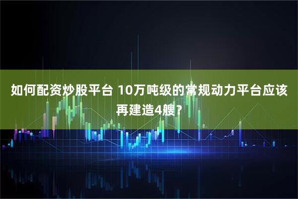 如何配资炒股平台 10万吨级的常规动力平台应该再建造4艘?