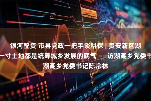 银河配资 市县党政一把手谈耕保 | 贵安新区湖潮乡：每一寸土地都是统筹城乡发展的底气 ——访湖潮乡党委书记陈常林
