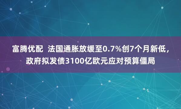 富腾优配 法国通胀放缓至0.7%创7个月新低,政府拟发债3100亿欧元应对预算僵局