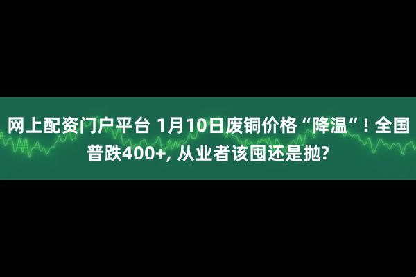 网上配资门户平台 1月10日废铜价格“降温”! 全国普跌400+, 从业者该囤还是抛?