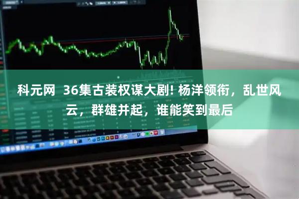 科元网  36集古装权谋大剧! 杨洋领衔，乱世风云，群雄并起，谁能笑到最后