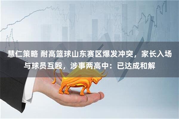 慧仁策略 耐高篮球山东赛区爆发冲突，家长入场与球员互殴，涉事两高中：已达成和解