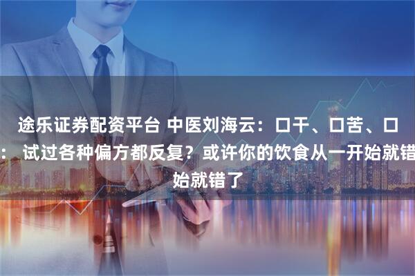 途乐证券配资平台 中医刘海云：口干、口苦、口臭： 试过各种偏方都反复？或许你的饮食从一开始就错了