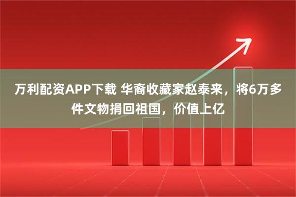 万利配资APP下载 华裔收藏家赵泰来，将6万多件文物捐回祖国，价值上亿