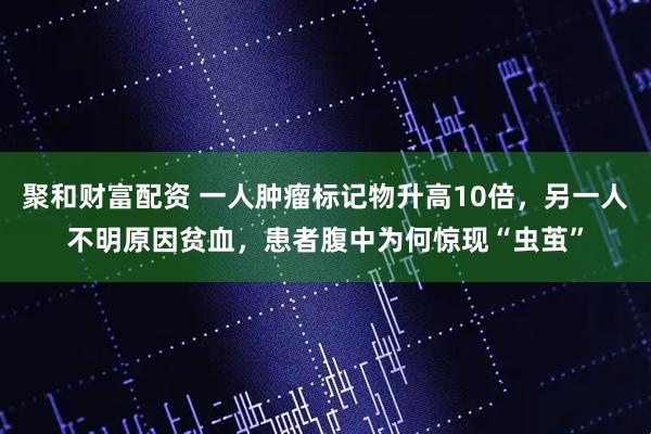 聚和财富配资 一人肿瘤标记物升高10倍，另一人不明原因贫血，患者腹中为何惊现“虫茧”