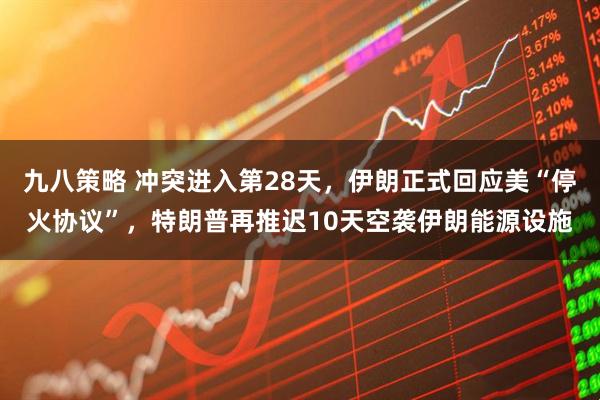 九八策略 冲突进入第28天，伊朗正式回应美“停火协议”，特朗普再推迟10天空袭伊朗能源设施