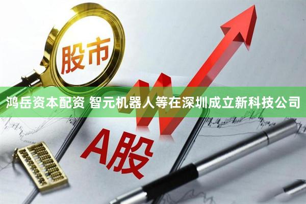 鸿岳资本配资 智元机器人等在深圳成立新科技公司