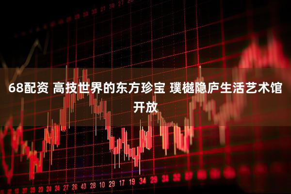 68配资 高技世界的东方珍宝 璞樾隐庐生活艺术馆开放